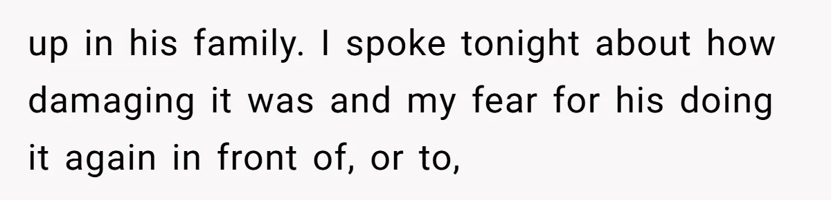 up in his family. I spoke tonight about how damaging it was and my fear for his doing it again in front of, or to,