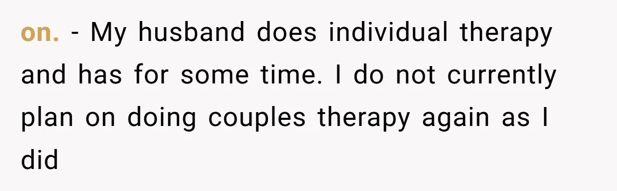 on. - My husband does individual therapy and has for some time. I do not currently plan on doing couples therapy again as I did
