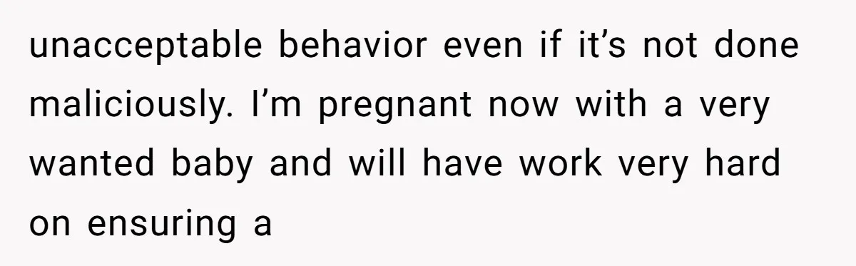 unacceptable behavior even if it’s not done maliciously. I’m pregnant now with a very wanted baby and will have work very hard on ensuring a