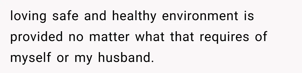 loving safe and healthy environment is provided no matter what that requires of myself or my husband.