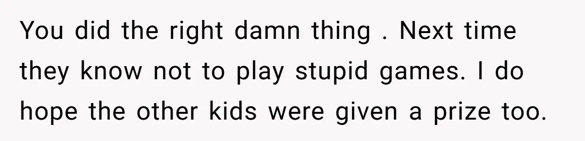 You did the right damn thing . Next time they know not to play stupid games. I do hope the other kids were given a prize too.