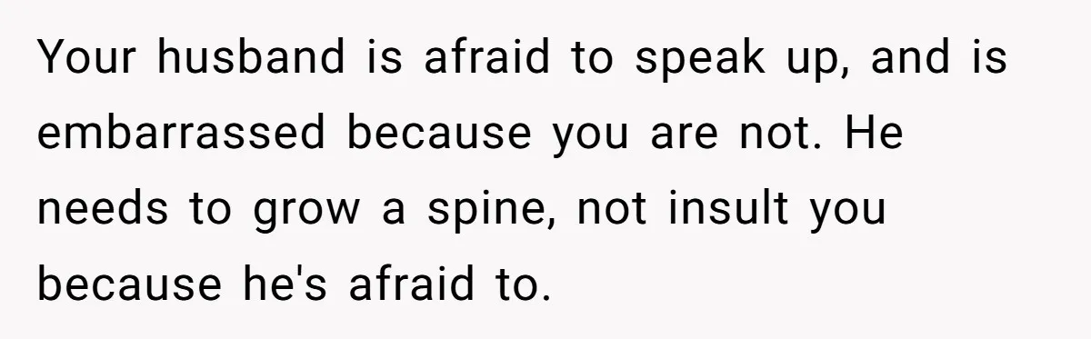 Your husband is afraid to speak up, and is embarrassed because you are not. He needs to grow a spine, not insult you because he's afraid to.