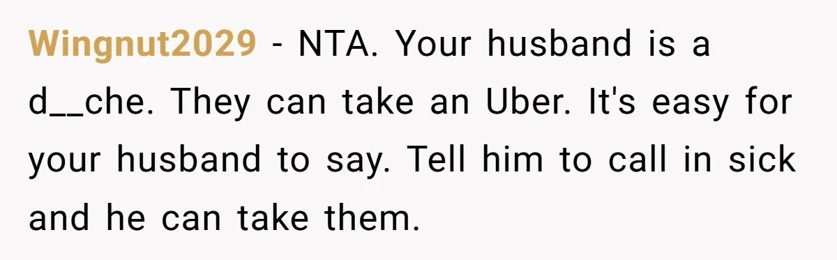 Wingnut2029 − NTA. Your husband is a d__che. They can take an Uber. It's easy for your husband to say. Tell him to call in sick and he can take...