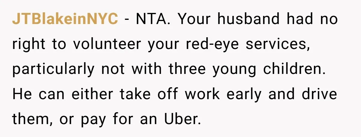 JTBlakeinNYC − NTA. Your husband had no right to volunteer your red-eye services, particularly not with three young children. He can either take off work early and drive them, or...