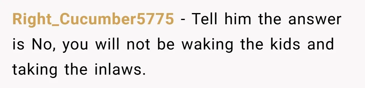 Right_Cucumber5775 − Tell him the answer is No, you will not be waking the kids and taking the inlaws.