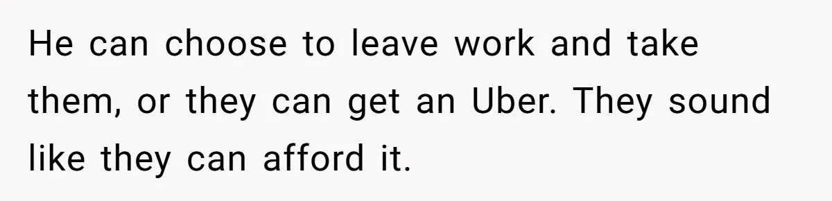 He can choose to leave work and take them, or they can get an Uber. They sound like they can afford it.