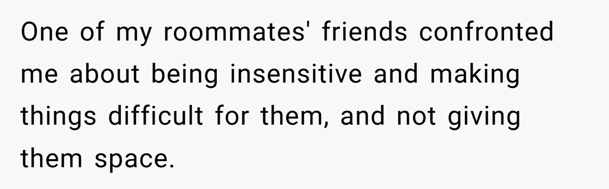 One of my roommates' friends confronted me about being insensitive and making things difficult for them, and not giving them space.