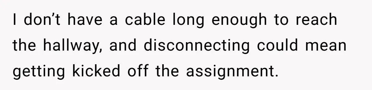 I don’t have a cable long enough to reach the hallway, and disconnecting could mean getting kicked off the assignment.