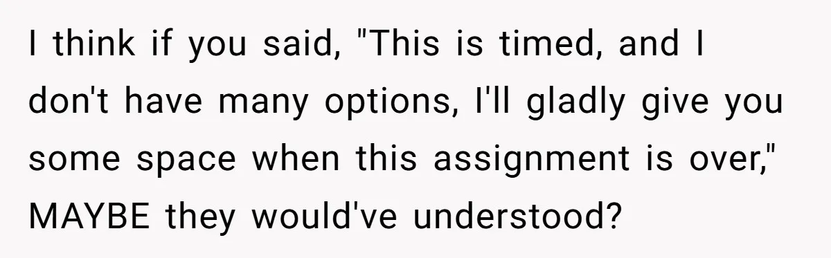 I think if you said, "This is timed, and I don't have many options, I'll gladly give you some space when this assignment is over," MAYBE they would've understood?