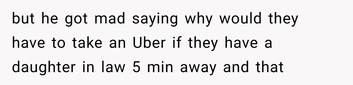 but he got mad saying why would they have to take an Uber if they have a daughter in law 5 min away and that