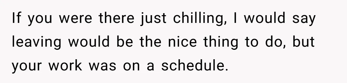 If you were there just chilling, I would say leaving would be the nice thing to do, but your work was on a schedule.