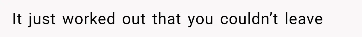 It just worked out that you couldn’t leave