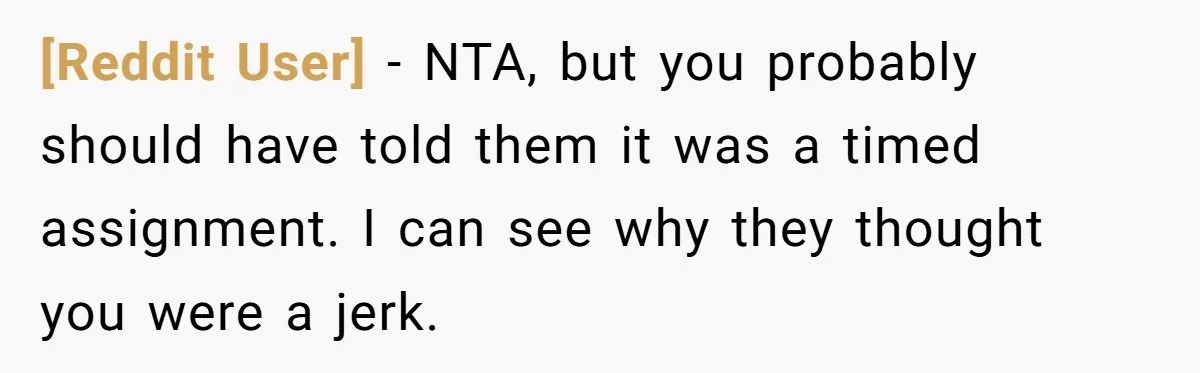 [Reddit User] − NTA, but you probably should have told them it was a timed assignment. I can see why they thought you were a jerk.