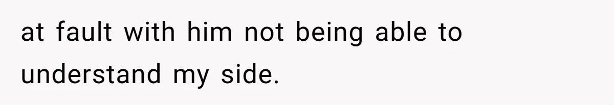 at fault with him not being able to understand my side.