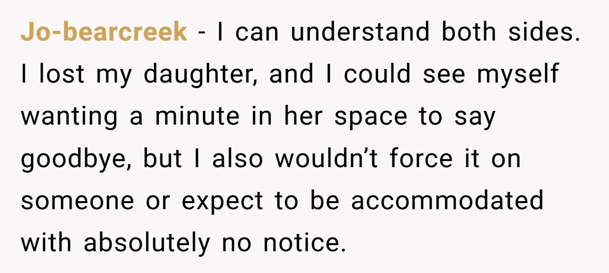Jo-bearcreek − I can understand both sides. I lost my daughter, and I could see myself wanting a minute in her space to say goodbye, but I also wouldn’t force...