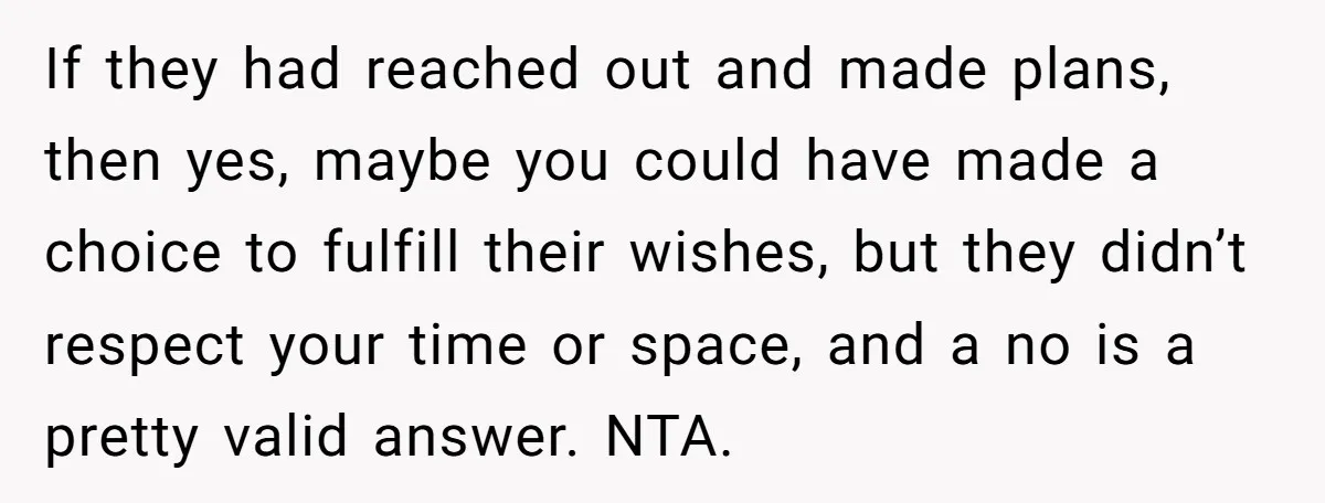 If they had reached out and made plans, then yes, maybe you could have made a choice to fulfill their wishes, but they didn’t respect your time or space, and...