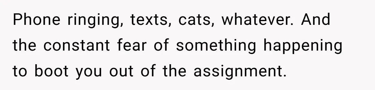 Phone ringing, texts, cats, whatever. And the constant fear of something happening to boot you out of the assignment.