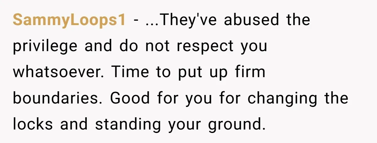SammyLoops1 − ...They've abused the privilege and do not respect you whatsoever. Time to put up firm boundaries. Good for you for changing the locks and standing your ground.