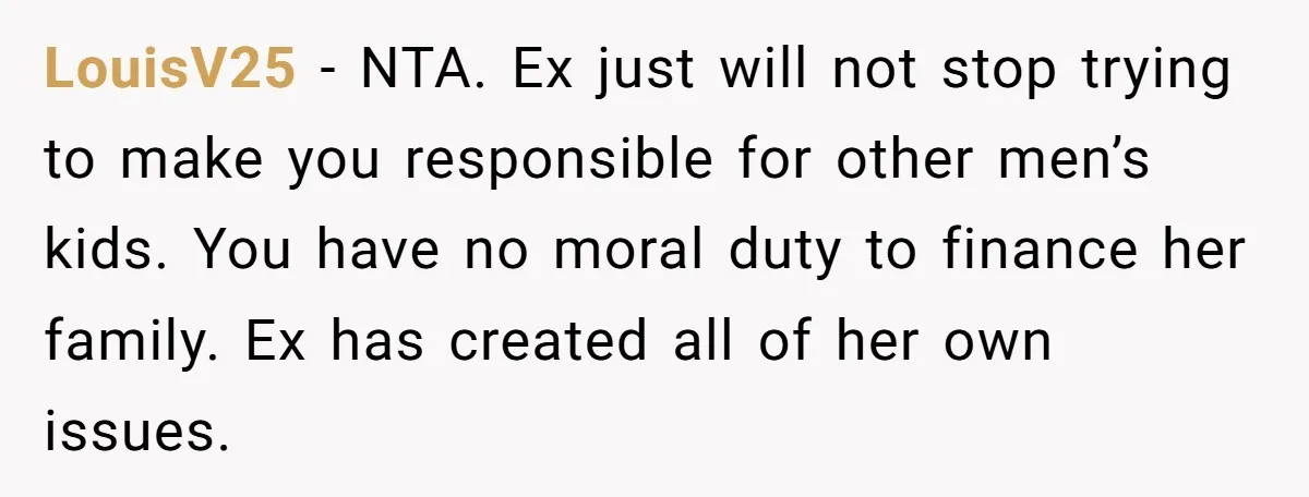 LouisV25 − NTA. Ex just will not stop trying to make you responsible for other men’s kids. You have no moral duty to finance her family. Ex has created all...