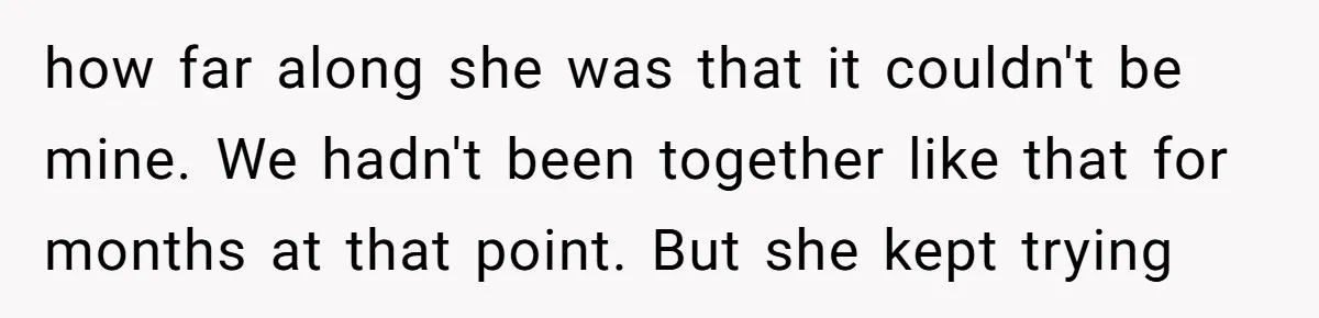 how far along she was that it couldn't be mine. We hadn't been together like that for months at that point. But she kept trying