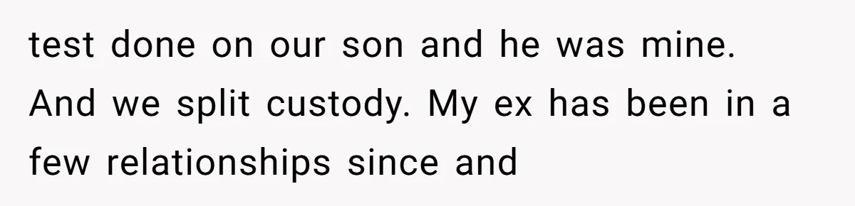 test done on our son and he was mine. And we split custody. My ex has been in a few relationships since and