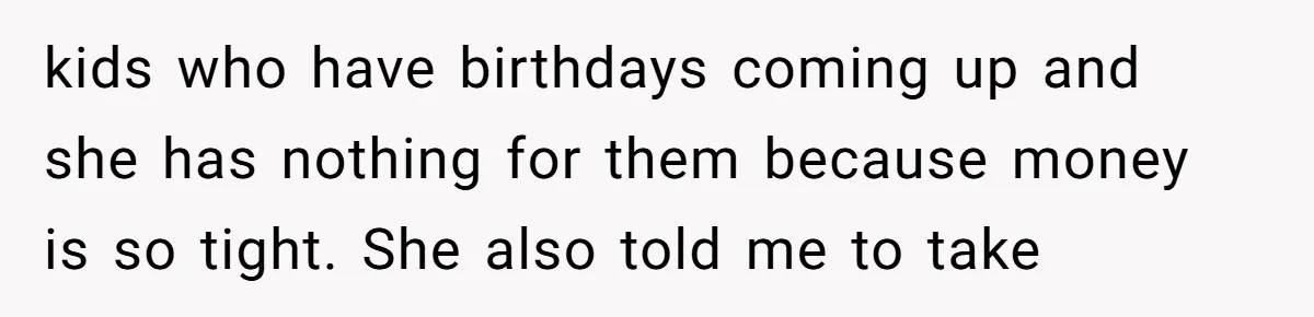 kids who have birthdays coming up and she has nothing for them because money is so tight. She also told me to take