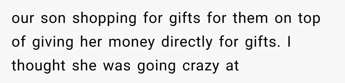 our son shopping for gifts for them on top of giving her money directly for gifts. I thought she was going crazy at