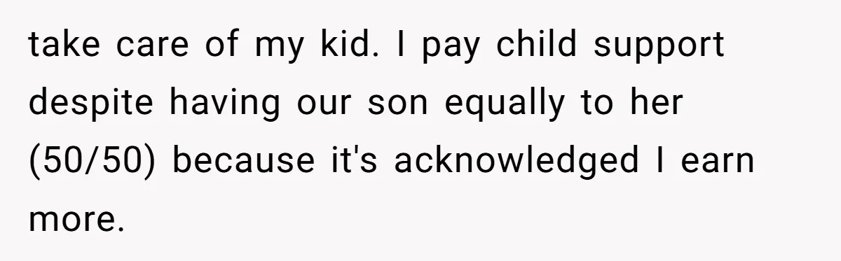 take care of my kid. I pay child support despite having our son equally to her (50/50) because it's acknowledged I earn more.