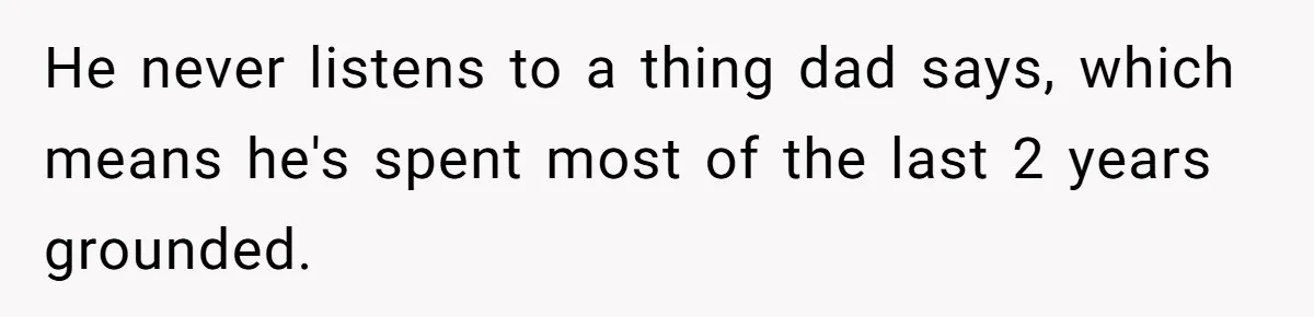 He never listens to a thing dad says, which means he's spent most of the last 2 years grounded.