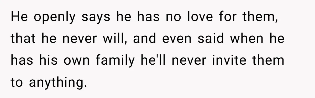 He openly says he has no love for them, that he never will, and even said when he has his own family he'll never invite them to anything.