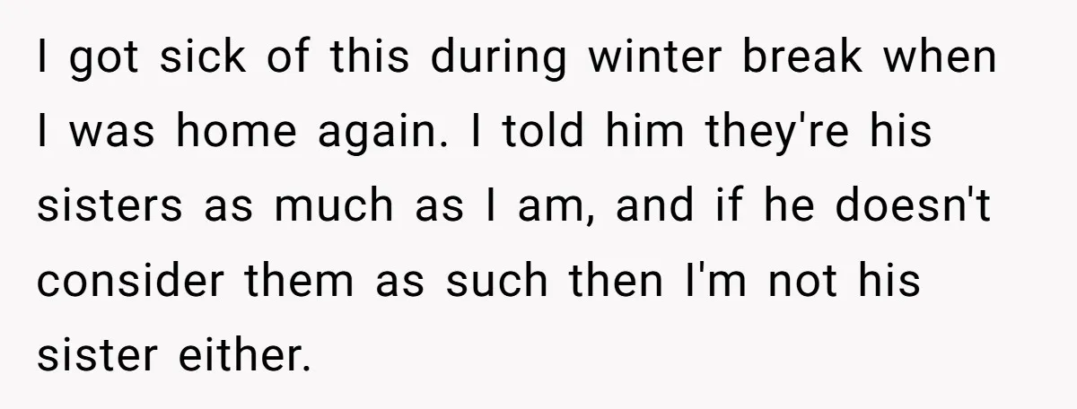 I got sick of this during winter break when I was home again. I told him they're his sisters as much as I am, and if he doesn't consider them...