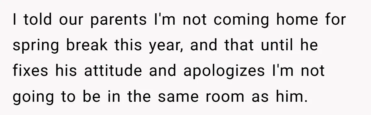 I told our parents I'm not coming home for spring break this year, and that until he fixes his attitude and apologizes I'm not going to be in the same...