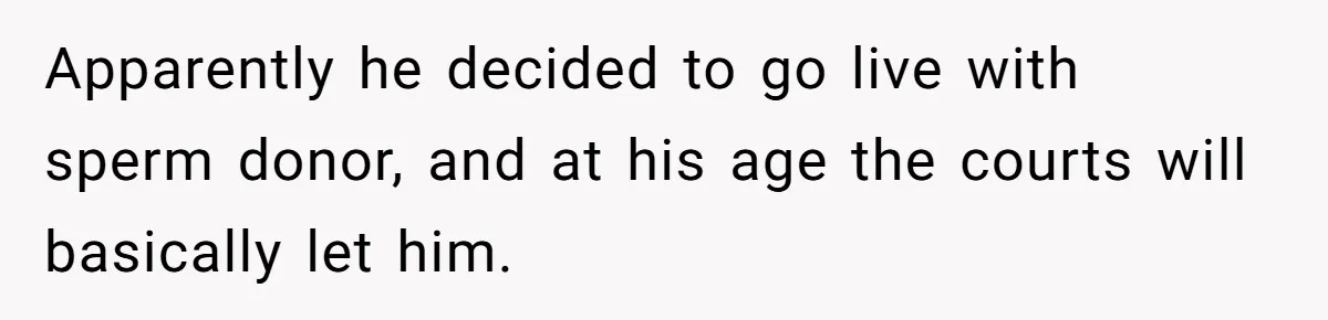 Apparently he decided to go live with sperm donor, and at his age the courts will basically let him.