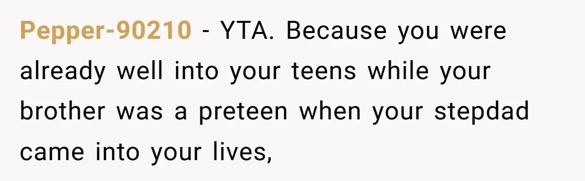 Pepper-90210 − YTA. Because you were already well into your teens while your brother was a preteen when your stepdad came into your lives,
