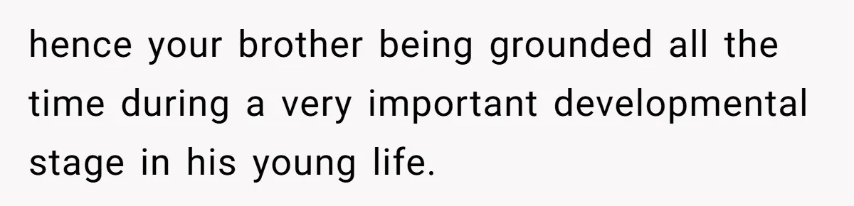 hence your brother being grounded all the time during a very important developmental stage in his young life.