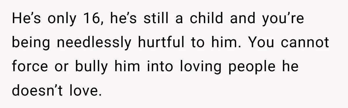 He’s only 16, he’s still a child and you’re being needlessly hurtful to him. You cannot force or bully him into loving people he doesn’t love.