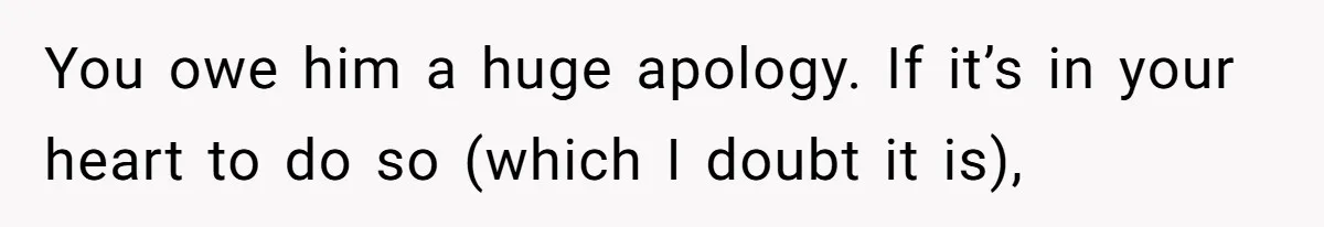 You owe him a huge apology. If it’s in your heart to do so (which I doubt it is),