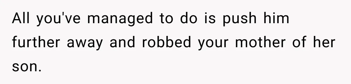 All you've managed to do is push him further away and robbed your mother of her son.