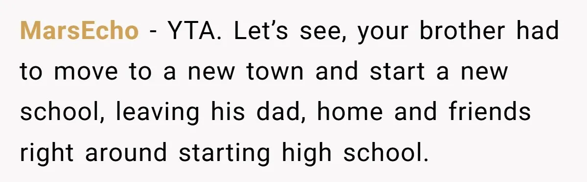 MarsEcho − YTA. Let’s see, your brother had to move to a new town and start a new school, leaving his dad, home and friends right around starting high school.