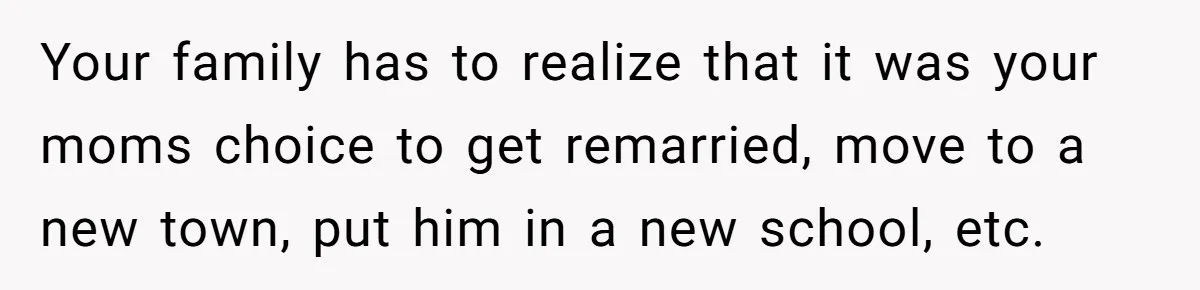 Your family has to realize that it was your moms choice to get remarried, move to a new town, put him in a new school, etc.