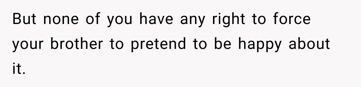 But none of you have any right to force your brother to pretend to be happy about it.