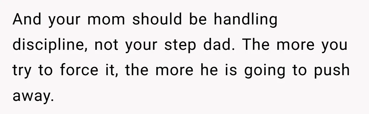 And your mom should be handling discipline, not your step dad. The more you try to force it, the more he is going to push away.