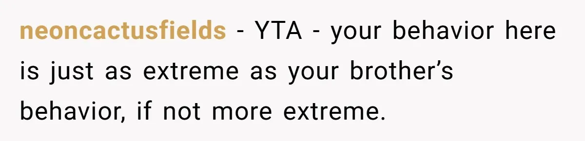 neoncactusfields − YTA - your behavior here is just as extreme as your brother’s behavior, if not more extreme.