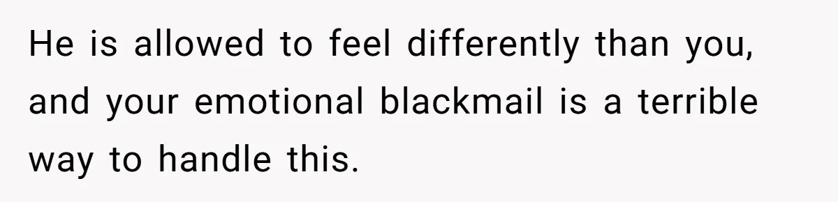 He is allowed to feel differently than you, and your emotional blackmail is a terrible way to handle this.