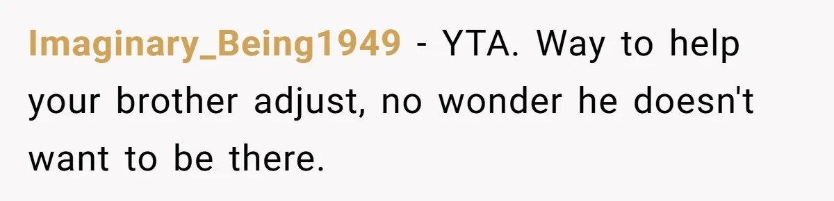 Imaginary_Being1949 − YTA. Way to help your brother adjust, no wonder he doesn't want to be there.