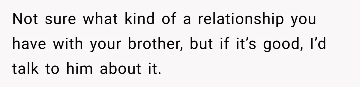 Not sure what kind of a relationship you have with your brother, but if it’s good, I’d talk to him about it.