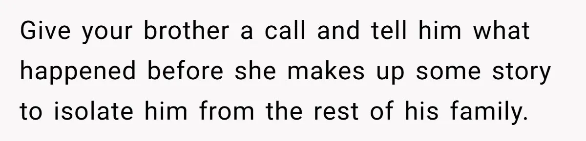 Give your brother a call and tell him what happened before she makes up some story to isolate him from the rest of his family.