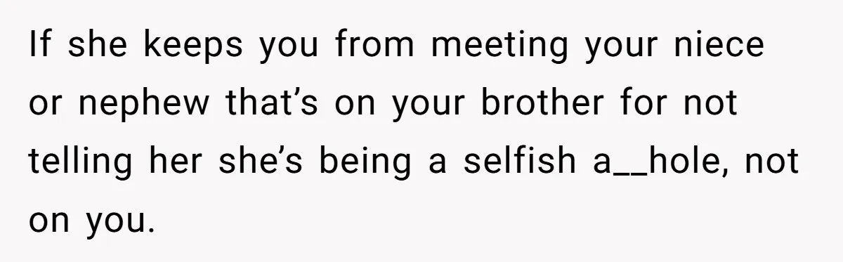 If she keeps you from meeting your niece or nephew that’s on your brother for not telling her she’s being a selfish a__hole, not on you.