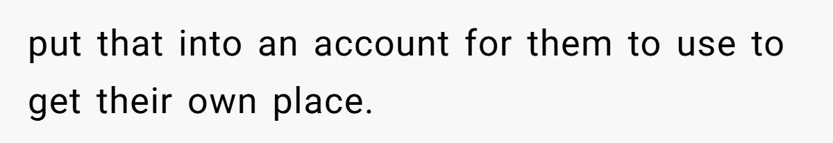 put that into an account for them to use to get their own place.