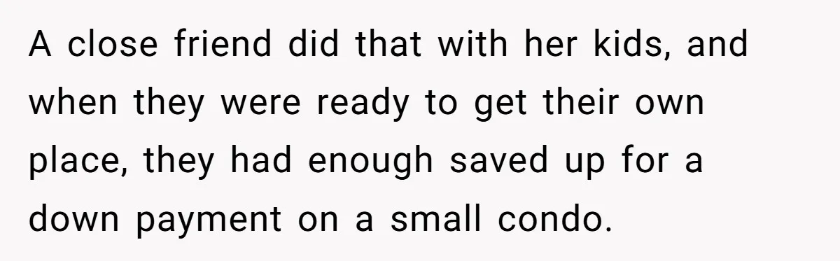 A close friend did that with her kids, and when they were ready to get their own place, they had enough saved up for a down payment on a small...